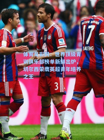 体育足彩网：世界顶级青训俱乐部榜单新鲜出炉，切尔西荣膺英超青年培养之王