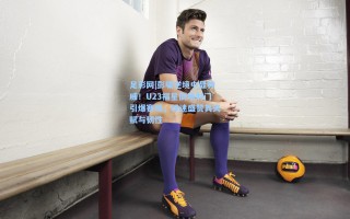 足彩网|彭啸逆境中显神威！U23福星倒地射门引爆赛场，球迷盛赞其天赋与韧性