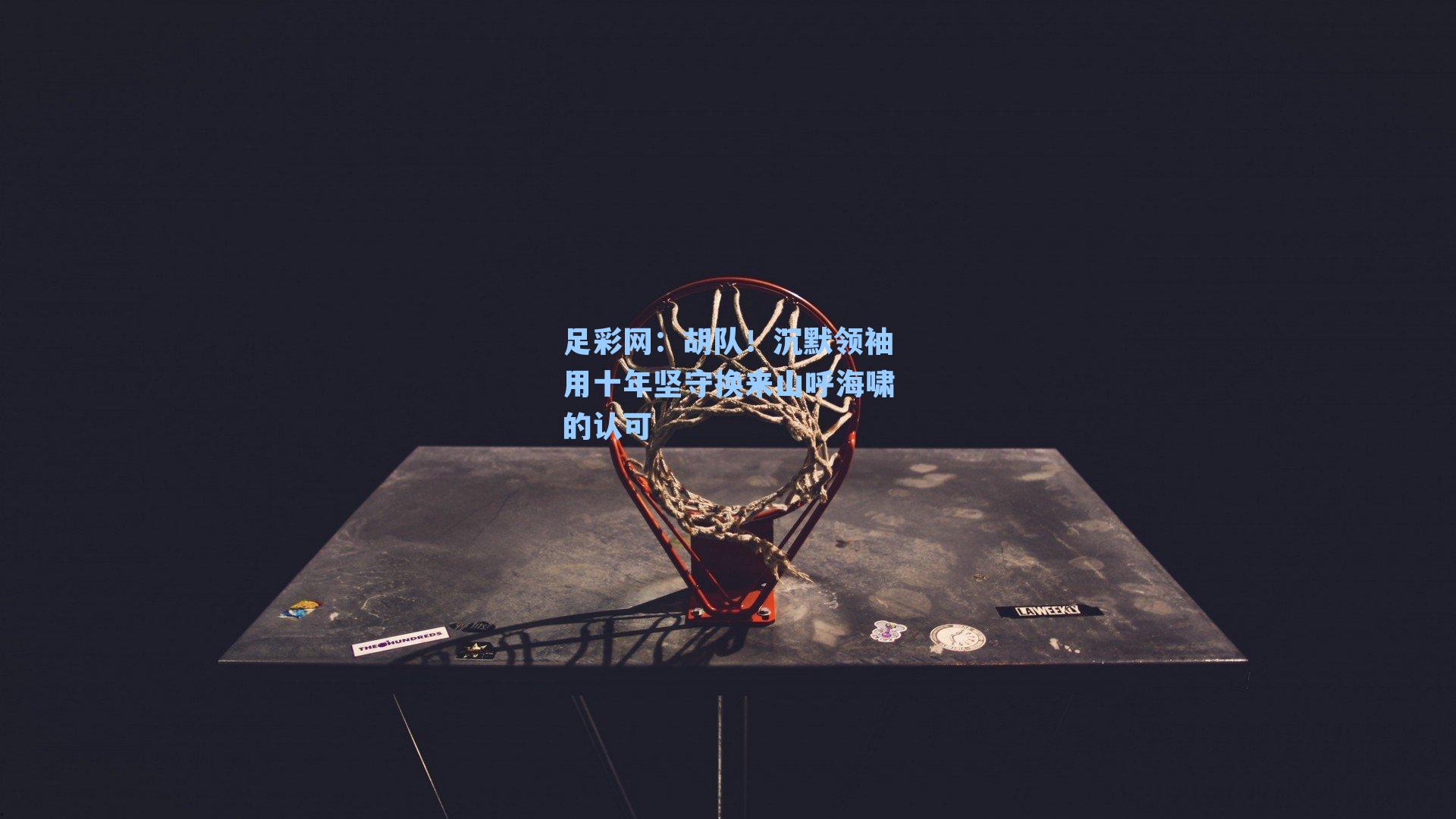 足彩网：胡队！沉默领袖用十年坚守换来山呼海啸的认可-第3张图片-中国足彩网-国家体育总局体育彩票管理中心官方网站