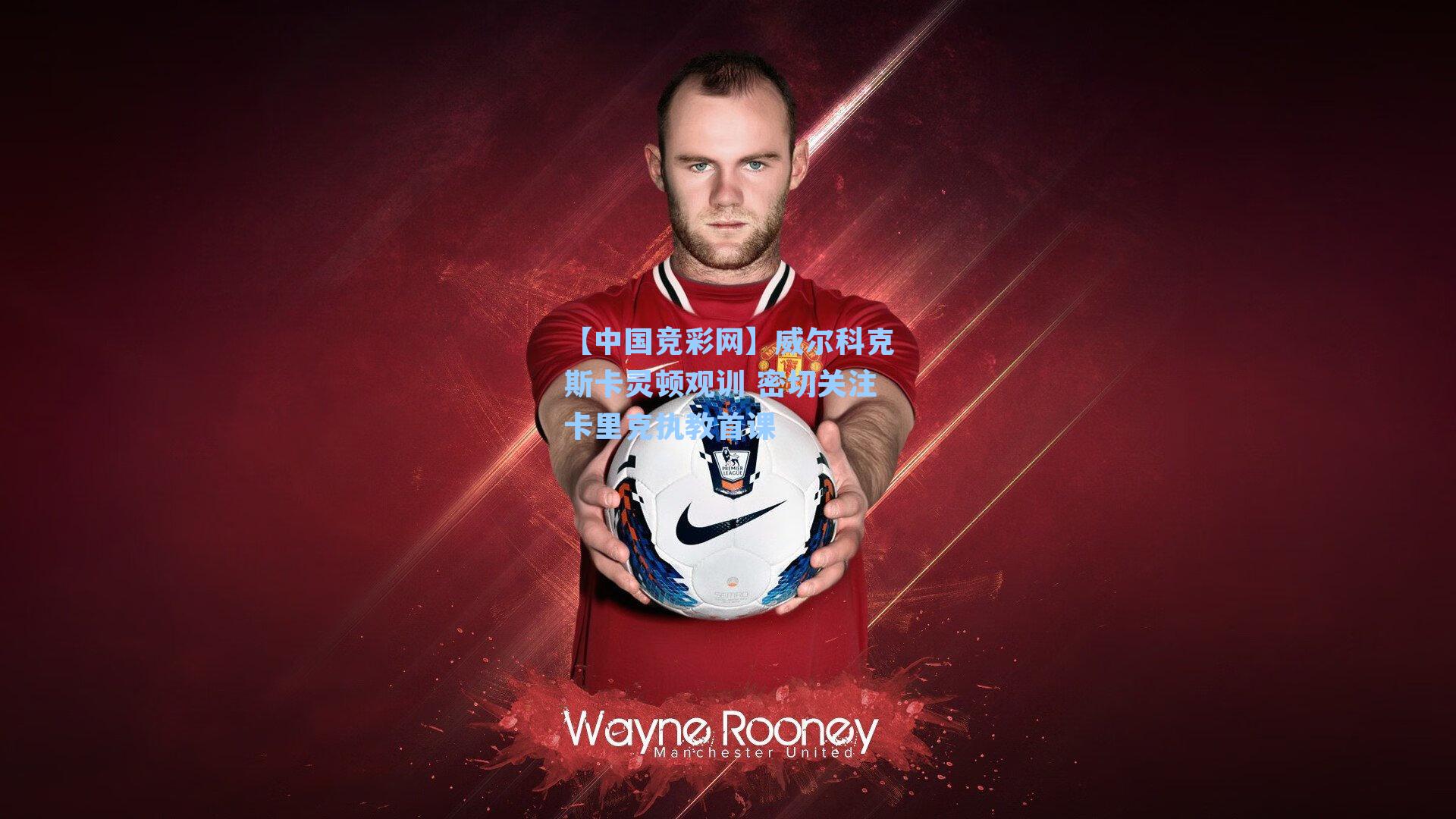 【中国竞彩网】威尔科克斯卡灵顿观训 密切关注卡里克执教首课-第2张图片-中国足彩网-国家体育总局体育彩票管理中心官方网站