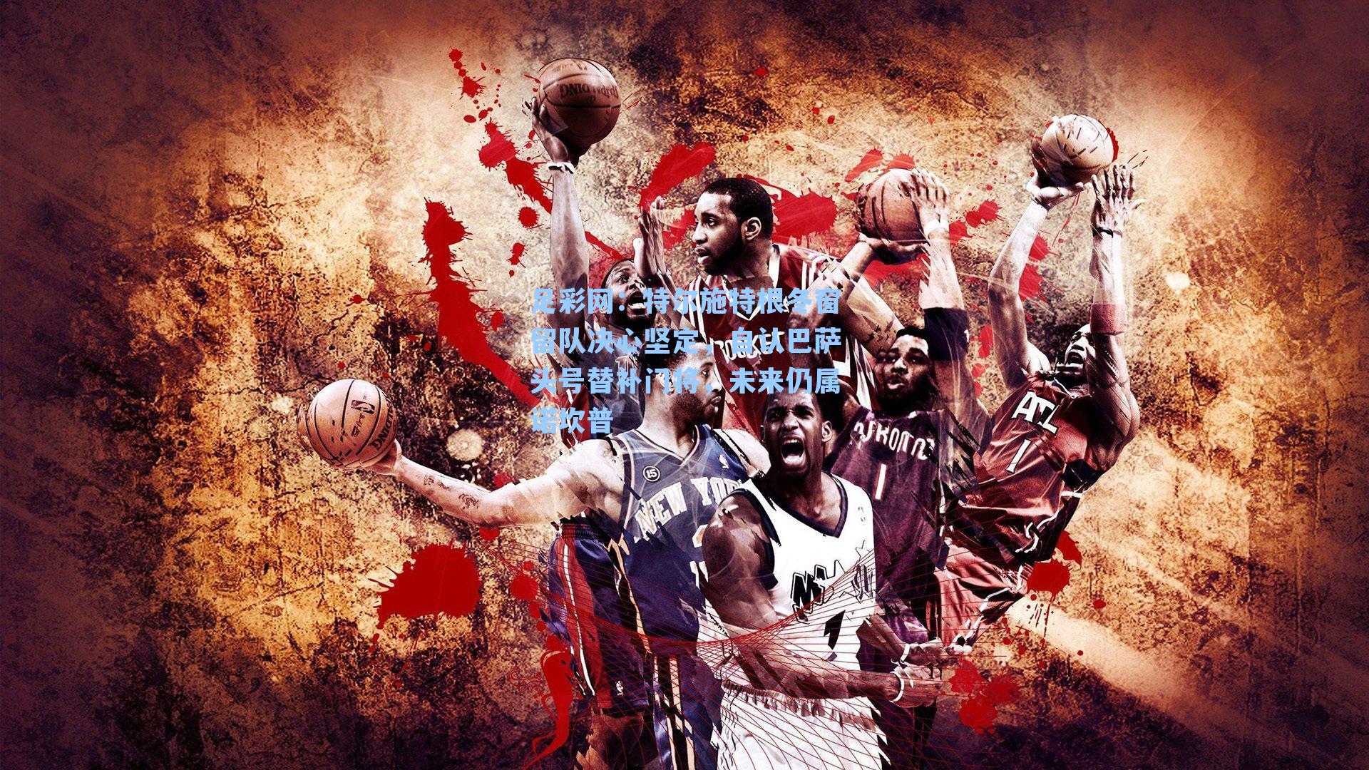 足彩网：特尔施特根冬窗留队决心坚定，自认巴萨头号替补门将，未来仍属诺坎普-第1张图片-中国足彩网-国家体育总局体育彩票管理中心官方网站