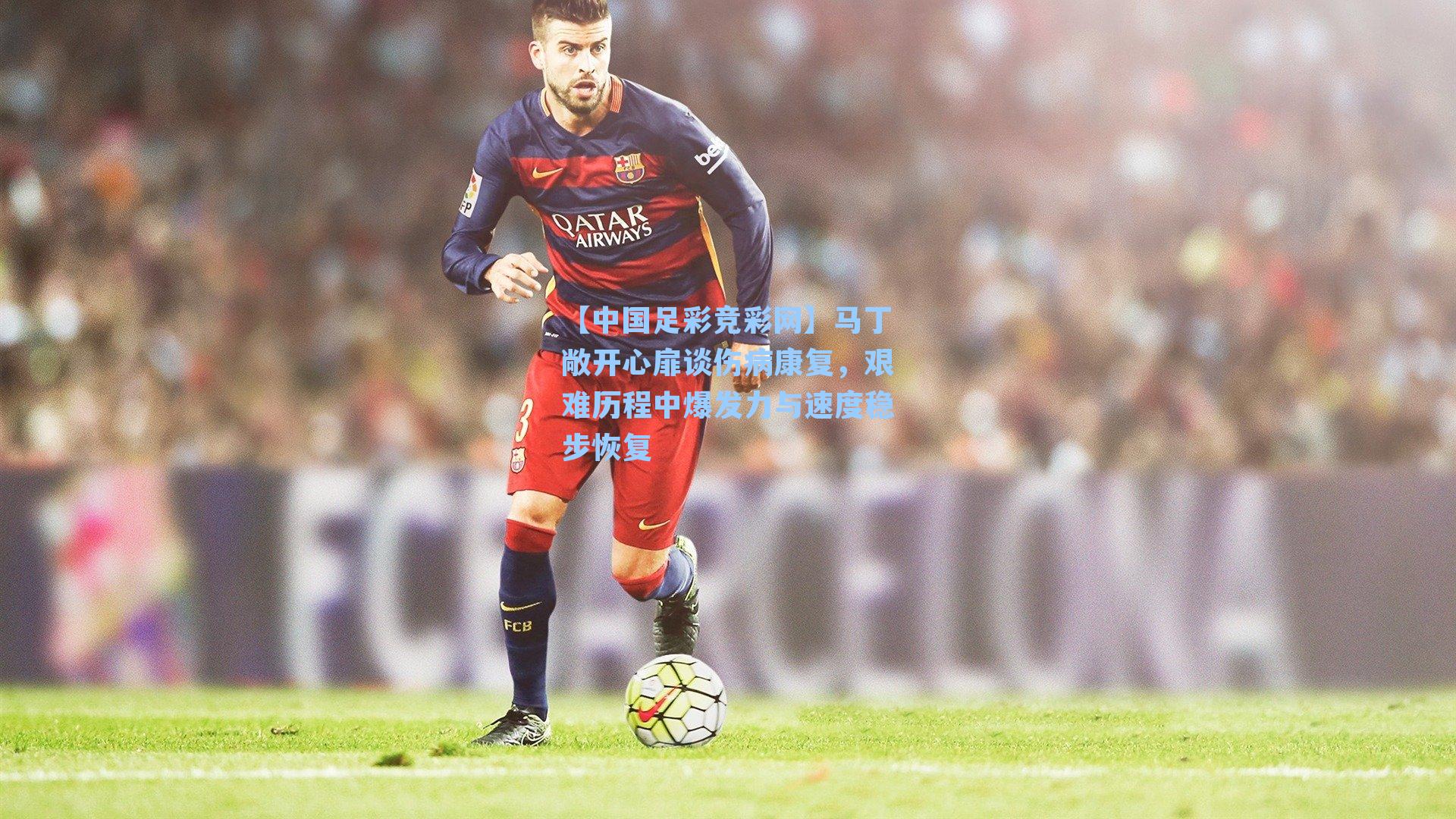 【中国足彩竞彩网】马丁敞开心扉谈伤病康复，艰难历程中爆发力与速度稳步恢复-第3张图片-中国足彩网-国家体育总局体育彩票管理中心官方网站
