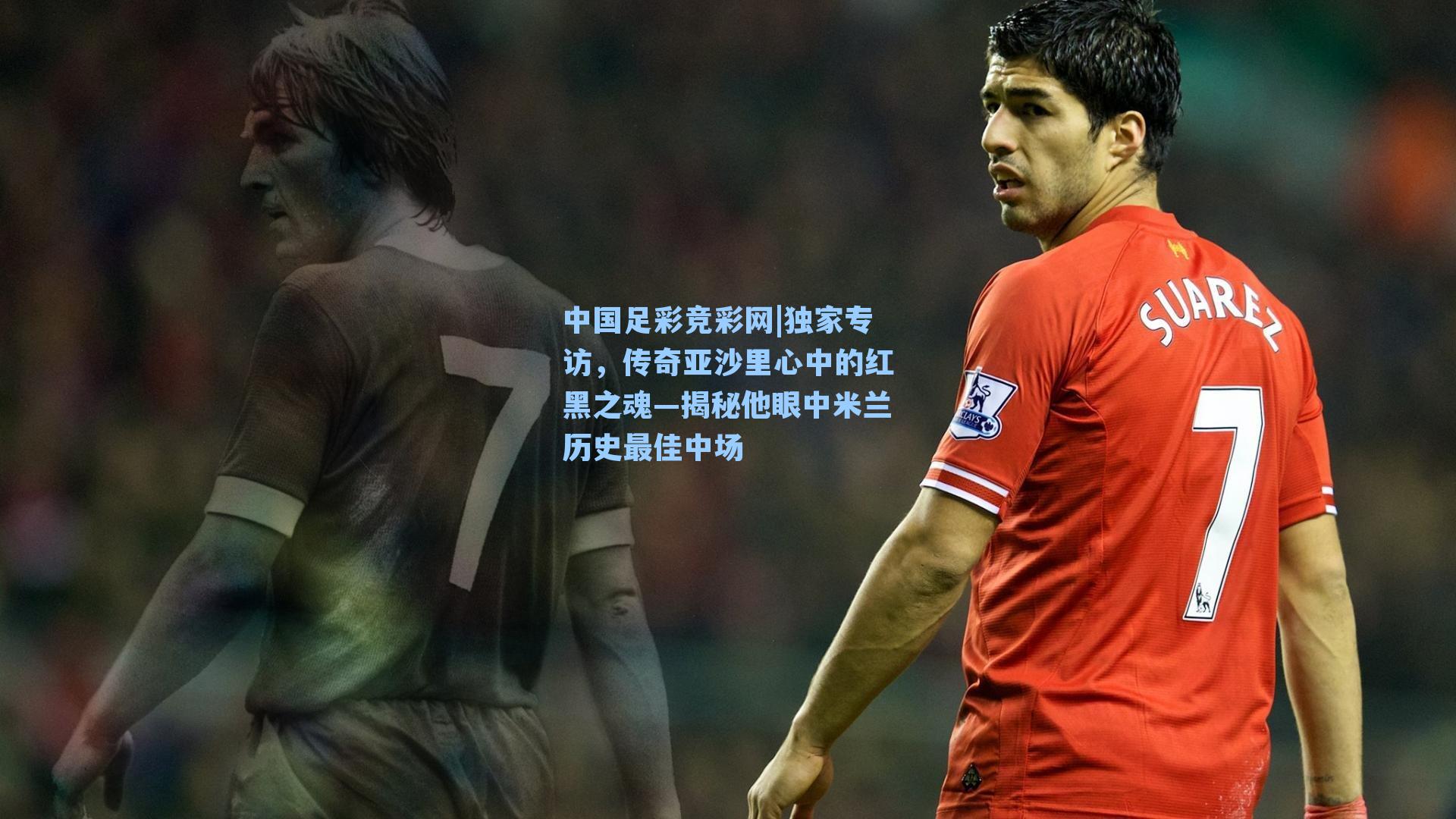 中国足彩竞彩网|独家专访，传奇亚沙里心中的红黑之魂—揭秘他眼中米兰历史最佳中场-第1张图片-中国足彩网-国家体育总局体育彩票管理中心官方网站