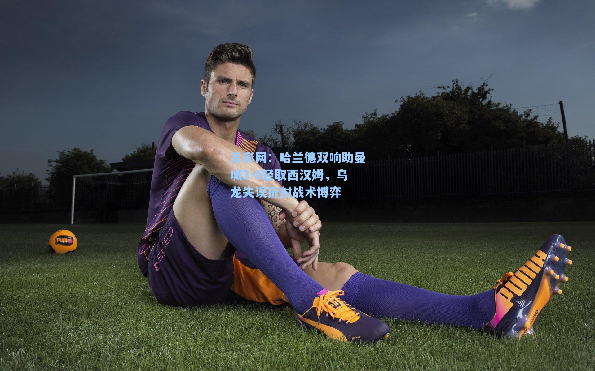 足彩网：哈兰德双响助曼城3-0轻取西汉姆，乌龙失误折射战术博弈-第2张图片-中国足彩网-国家体育总局体育彩票管理中心官方网站